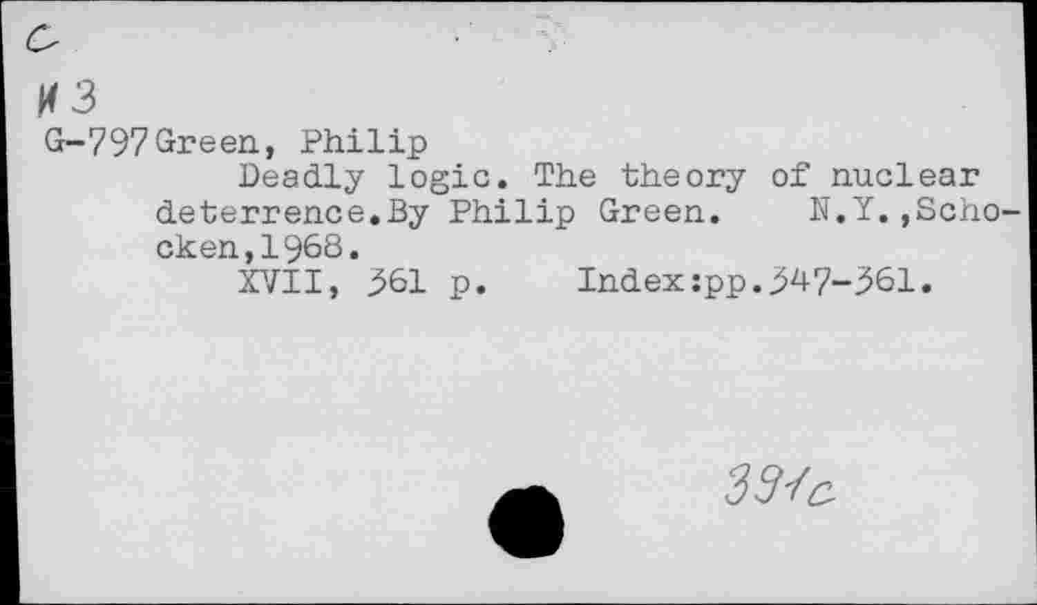 ﻿H3
G-797Green, Philip
Deadly logic. The theory of nuclear deterrence.By Philip Green. N.Y.,Schocken, 1968.
XVII, 561 p.	Index:pp.347-361.
3572: